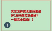 灵芝怎样煮食用效果最好(怎样煮灵芝最好？一篇完全指南！)