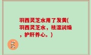 羽西灵芝水用了发黄(羽西灵芝水，祛湿润燥，护肝养心。)