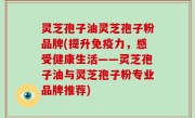 灵芝孢子油灵芝孢子粉品牌(提升免疫力，感受健康生活——灵芝孢子油与灵芝孢子粉专业品牌推荐)