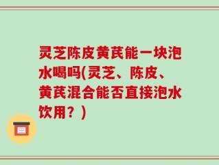 灵芝陈皮黄芪能一块泡水喝吗(灵芝、陈皮、黄芪混合能否直接泡水饮用？)