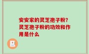 安安家的灵芝孢子粉？灵芝孢子粉的功效和作用是什么