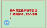 扬州灵芝孢子粉专卖店？品质保证，放心选购？