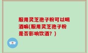 服用灵芝孢子粉可以喝酒嘛(服用灵芝孢子粉是否影响饮酒？)