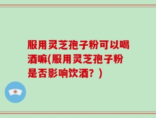 服用灵芝孢子粉可以喝酒嘛(服用灵芝孢子粉是否影响饮酒？)