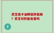 灵芝孢子油降低转氨酶？灵芝对肝脏有害吗