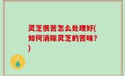 灵芝很苦怎么处理好(如何消除灵芝的苦味？)