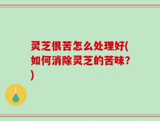 灵芝很苦怎么处理好(如何消除灵芝的苦味？)