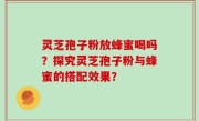 灵芝孢子粉放蜂蜜喝吗?探究灵芝孢子粉与蜂蜜的搭配效果?
