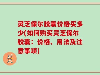 灵芝保尔胶囊价格买多少(如何购买灵芝保尔胶囊：价格、用法及注意事项)