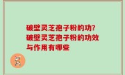 破壁灵芝孢子粉的功？破壁灵芝孢子粉的功效与作用有哪些