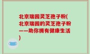 北京瑞园灵芝孢子粉(北京瑞园的灵芝孢子粉——助你拥有健康生活)
