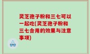 灵芝孢子粉和三七可以一起吃(灵芝孢子粉和三七合用的效果与注意事项)