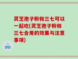 灵芝孢子粉和三七可以一起吃(灵芝孢子粉和三七合用的效果与注意事项)