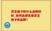 灵芝孢子粉什么品牌的好_如何选择优质灵芝孢子粉品牌？