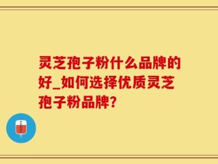 灵芝孢子粉什么品牌的好_如何选择优质灵芝孢子粉品牌？