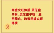阴虚火旺体质 灵芝孢子粉_灵芝孢子粉：滋阴降火，改善阴虚火旺体质
