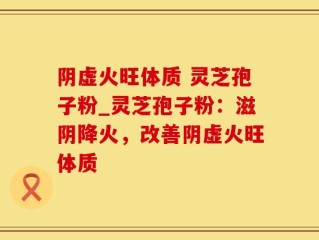 阴虚火旺体质 灵芝孢子粉_灵芝孢子粉：滋阴降火，改善阴虚火旺体质