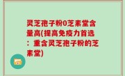 灵芝孢子粉0芝素堂含量高(提高免疫力首选：重含灵芝孢子粉的芝素堂)