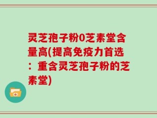 灵芝孢子粉0芝素堂含量高(提高免疫力首选：重含灵芝孢子粉的芝素堂)