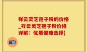 祥云灵芝孢子粉的价格_祥云灵芝孢子粉价格详解：优质健康选择)