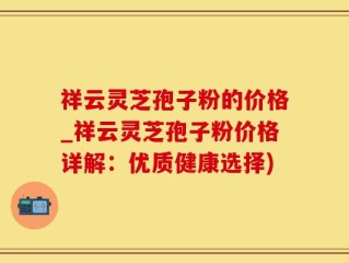 祥云灵芝孢子粉的价格_祥云灵芝孢子粉价格详解：优质健康选择)