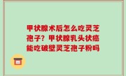 甲状腺术后怎么吃灵芝孢子？甲状腺乳头状癌能吃破壁灵芝孢子粉吗