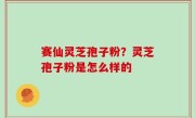 赛仙灵芝孢子粉？灵芝孢子粉是怎么样的