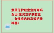 紫灵芝护肤套盒好用吗女士(紫灵芝护肤套盒：女性应选的高效护肤神器)