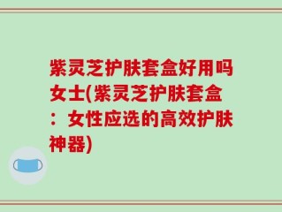 紫灵芝护肤套盒好用吗女士(紫灵芝护肤套盒：女性应选的高效护肤神器)