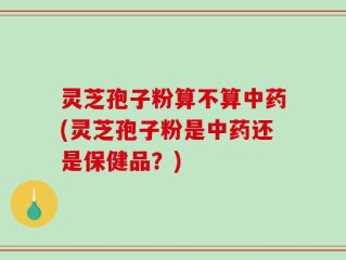 灵芝孢子粉算不算中药(灵芝孢子粉是中药还是保健品？)