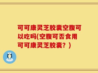 可可康灵芝胶囊空腹可以吃吗(空腹可否食用可可康灵芝胶囊？)
