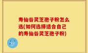 寿仙谷灵芝孢子粉怎么选(如何选择适合自己的寿仙谷灵芝孢子粉)