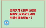 宝安灵芝公园周边楼盘有哪些(宝安灵芝公园附近有哪些楼盘？)