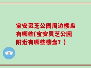 宝安灵芝公园周边楼盘有哪些(宝安灵芝公园附近有哪些楼盘？)