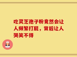 吃灵芝孢子粉竟然会让人频繁打屁，背后让人哭笑不得