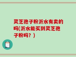 灵芝孢子粉沂水有卖的吗(沂水能买到灵芝孢子粉吗？)