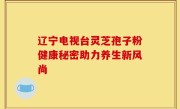 辽宁电视台灵芝孢子粉健康秘密助力养生新风尚