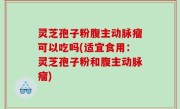 灵芝孢子粉腹主动脉瘤可以吃吗(适宜食用：灵芝孢子粉和腹主动脉瘤)