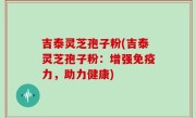吉泰灵芝孢子粉(吉泰灵芝孢子粉：增强免疫力，助力健康)