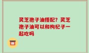 灵芝孢子油搭配？灵芝孢子油可以和枸杞子一起吃吗