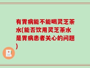 有胃病能不能喝灵芝茶水(能否饮用灵芝茶水是胃病患者关心的问题)