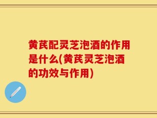 黄芪配灵芝泡酒的作用是什么(黄芪灵芝泡酒的功效与作用)