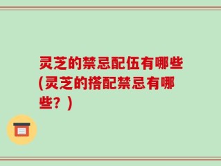 灵芝的禁忌配伍有哪些(灵芝的搭配禁忌有哪些？)