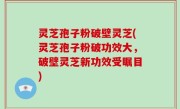 灵芝孢子粉破壁灵芝(灵芝孢子粉破功效大，破壁灵芝新功效受瞩目)