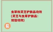 虫草和灵芝护肤品功效(灵芝与虫草护肤品：双倍功效)