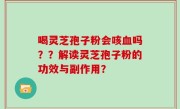 喝灵芝孢子粉会咳血吗？？解读灵芝孢子粉的功效与副作用？