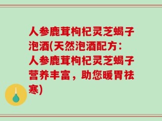 人参鹿茸枸杞灵芝蝎子泡酒(天然泡酒配方：人参鹿茸枸杞灵芝蝎子营养丰富，助您暖胃祛寒)