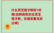 什么灵芝孢子粉好+价格(选购高性价比灵芝孢子粉，价格实惠又好口碑)