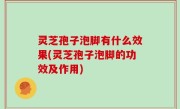 灵芝孢子泡脚有什么效果(灵芝孢子泡脚的功效及作用)