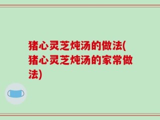 猪心灵芝炖汤的做法(猪心灵芝炖汤的家常做法)